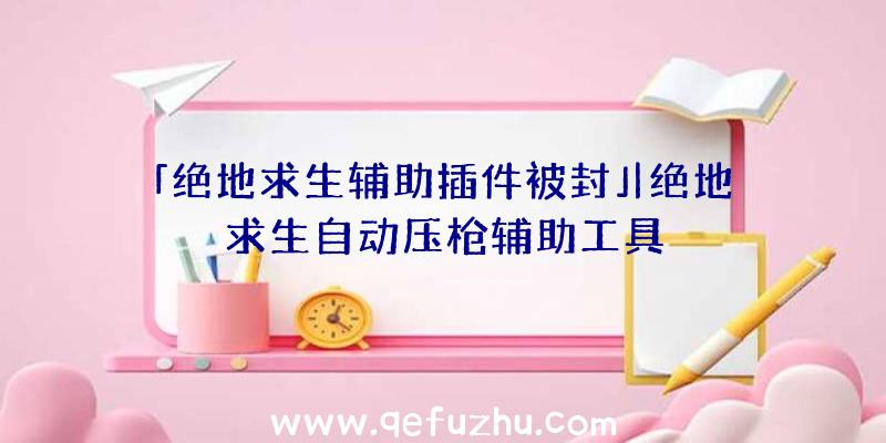 「绝地求生辅助插件被封」|绝地求生自动压枪辅助工具